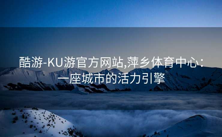 酷游-KU游官方网站,萍乡体育中心:一座城市的活力引擎