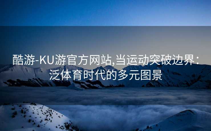 酷游-KU游官方网站,当运动突破边界:泛体育时代的多元图景