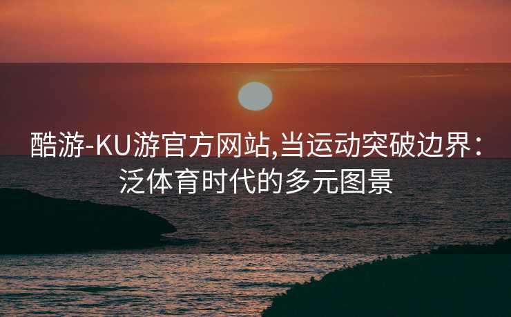 酷游-KU游官方网站,当运动突破边界：泛体育时代的多元图景