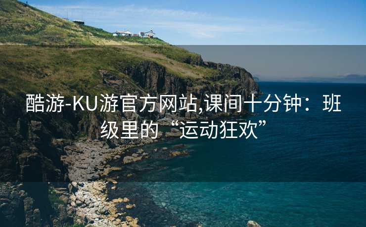 酷游-KU游官方网站,课间十分钟：班级里的“运动狂欢”