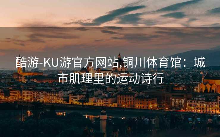 酷游-KU游官方网站,铜川体育馆:城市肌理里的运动诗行
