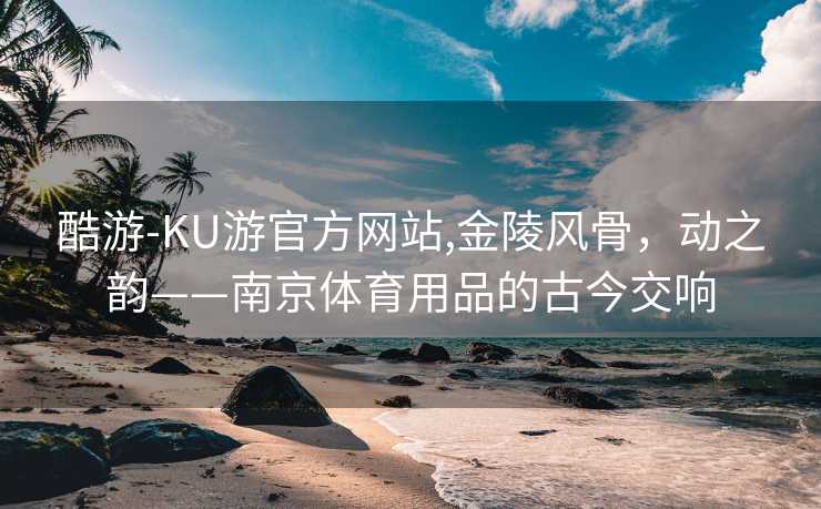 酷游-KU游官方网站,金陵风骨，动之韵——南京体育用品的古今交响