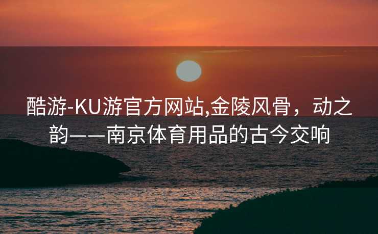酷游-KU游官方网站,金陵风骨,动之韵——南京体育用品的古今交响