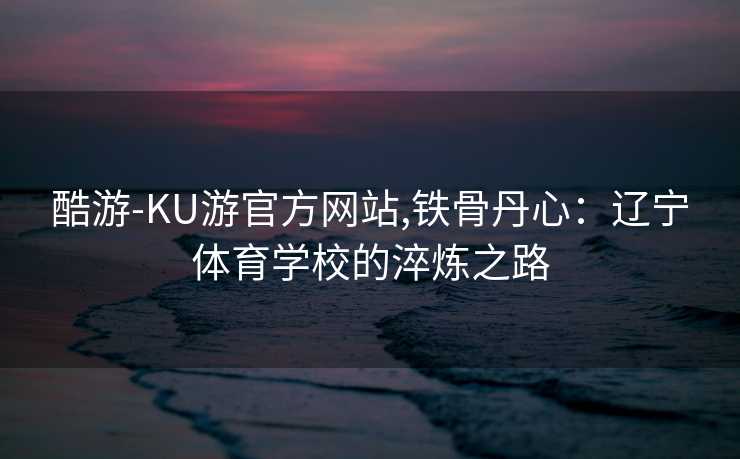 酷游-KU游官方网站,铁骨丹心：辽宁体育学校的淬炼之路