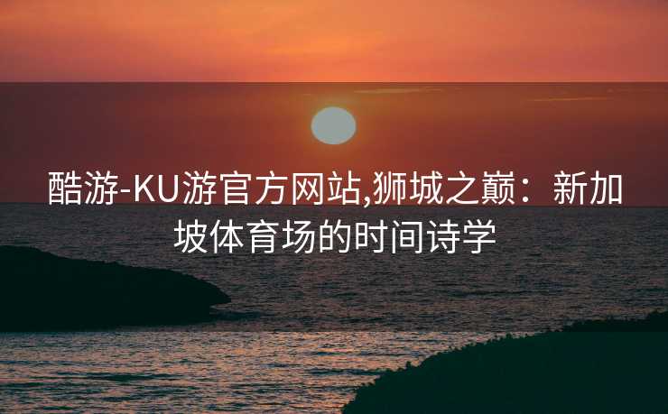 酷游-KU游官方网站,狮城之巅:新加坡体育场的时间诗学
