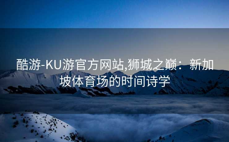 酷游-KU游官方网站,狮城之巅：新加坡体育场的时间诗学