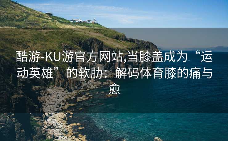 酷游-KU游官方网站,当膝盖成为“运动英雄”的软肋：解码体育膝的痛与愈