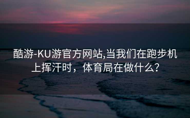 酷游-KU游官方网站,当我们在跑步机上挥汗时,体育局在做什么?
