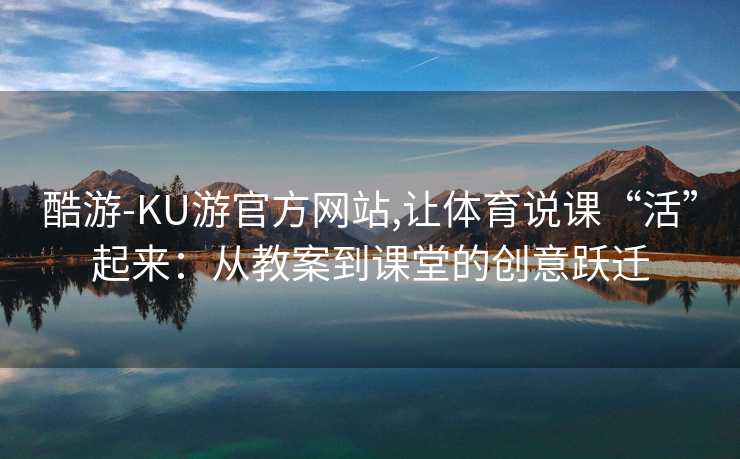 酷游-KU游官方网站,让体育说课“活”起来：从教案到课堂的创意跃迁