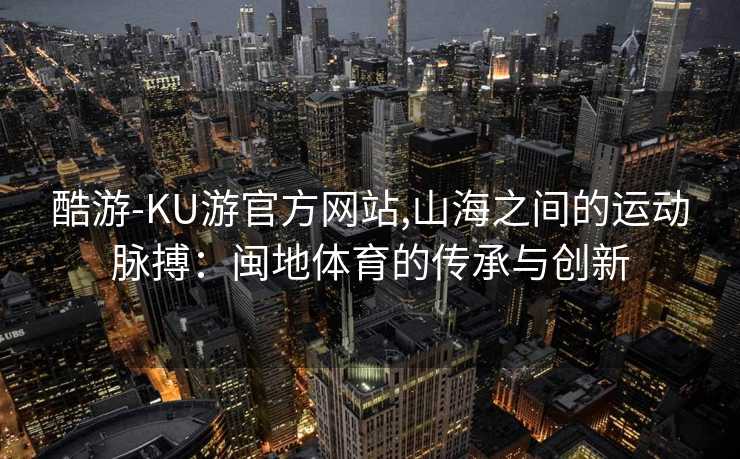 酷游-KU游官方网站,山海之间的运动脉搏:闽地体育的传承与创新