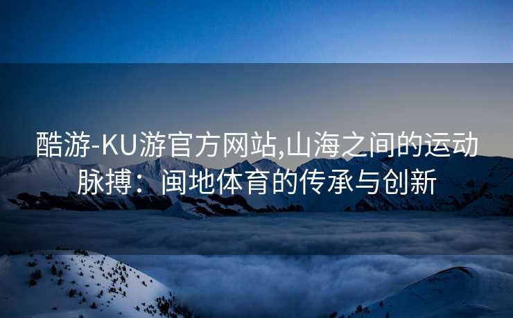 酷游-KU游官方网站,山海之间的运动脉搏：闽地体育的传承与创新