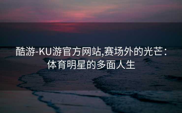 酷游-KU游官方网站,赛场外的光芒：体育明星的多面人生