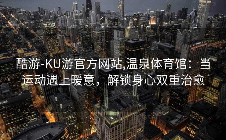 酷游-KU游官方网站,温泉体育馆：当运动遇上暖意，解锁身心双重治愈