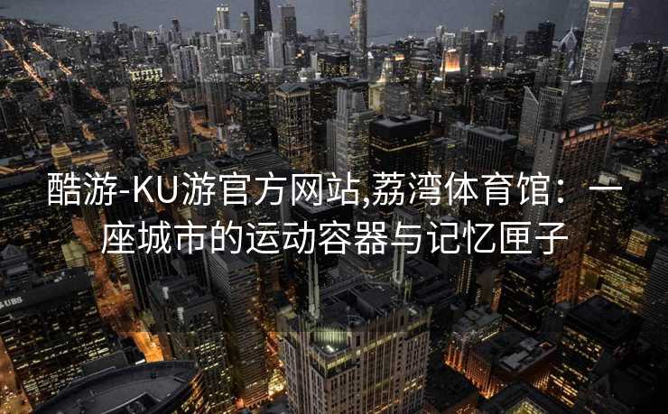 酷游-KU游官方网站,荔湾体育馆:一座城市的运动容器与记忆匣子