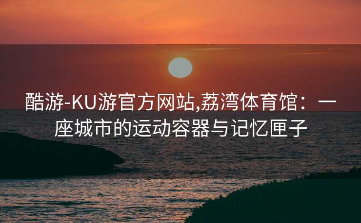 酷游-KU游官方网站,荔湾体育馆：一座城市的运动容器与记忆匣子