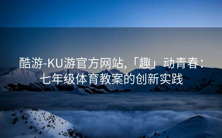 酷游-KU游官方网站,「趣」动青春:七年级体育教案的创新实践