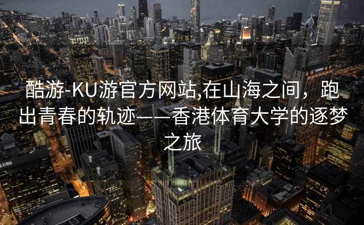 酷游-KU游官方网站,在山海之间，跑出青春的轨迹——香港体育大学的逐梦之旅