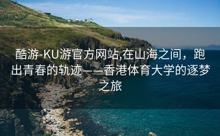 酷游-KU游官方网站,在山海之间,跑出青春的轨迹——香港体育大学的逐梦之旅