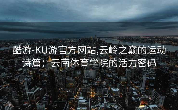 酷游-KU游官方网站,云岭之巅的运动诗篇:云南体育学院的活力密码