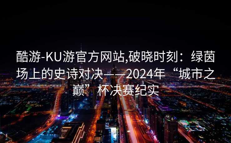 酷游-KU游官方网站,破晓时刻：绿茵场上的史诗对决——2024年“城市之巅”杯决赛纪实