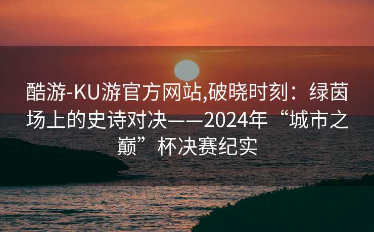 酷游-KU游官方网站,破晓时刻:绿茵场上的史诗对决——2024年“城市之巅”杯决赛纪实