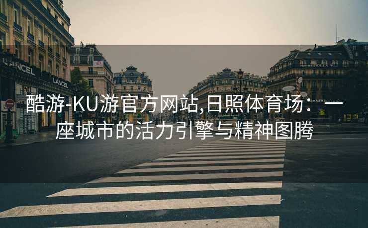 酷游-KU游官方网站,日照体育场:一座城市的活力引擎与精神图腾