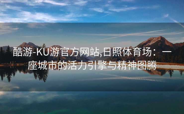 酷游-KU游官方网站,日照体育场：一座城市的活力引擎与精神图腾
