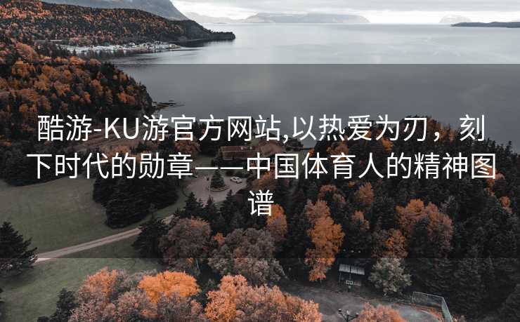 酷游-KU游官方网站,以热爱为刃，刻下时代的勋章——中国体育人的精神图谱