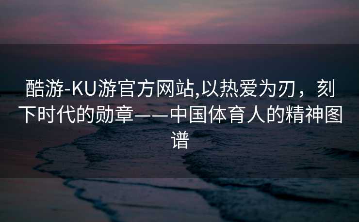 酷游-KU游官方网站,以热爱为刃，刻下时代的勋章——中国体育人的精神图谱