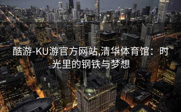 酷游-KU游官方网站,清华体育馆：时光里的钢铁与梦想