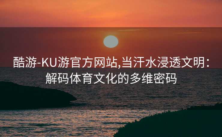 酷游-KU游官方网站,当汗水浸透文明：解码体育文化的多维密码