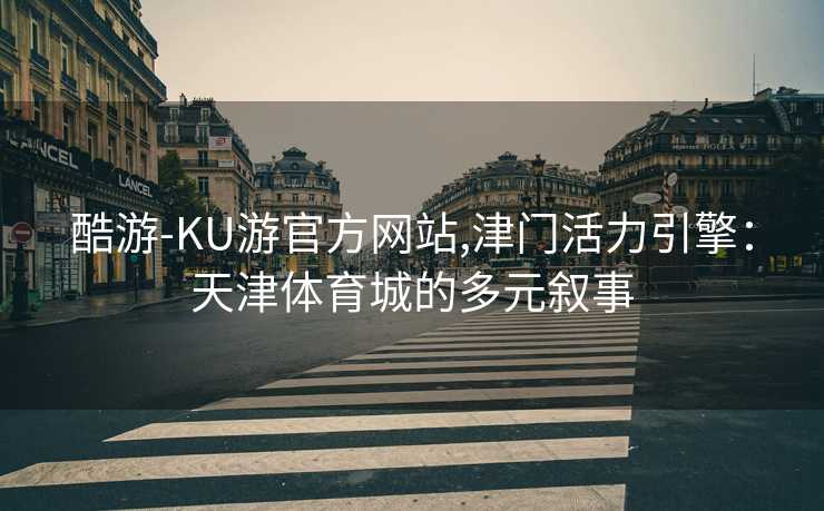 酷游-KU游官方网站,津门活力引擎：天津体育城的多元叙事