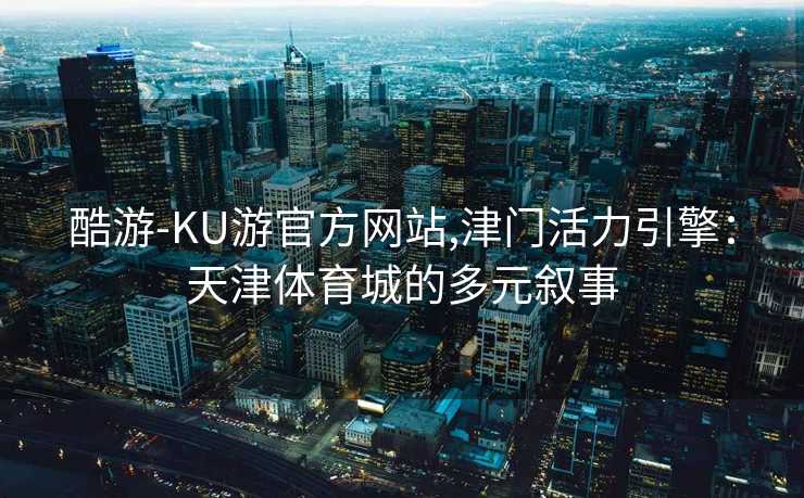 酷游-KU游官方网站,津门活力引擎：天津体育城的多元叙事