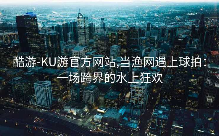 酷游-KU游官方网站,当渔网遇上球拍：一场跨界的水上狂欢