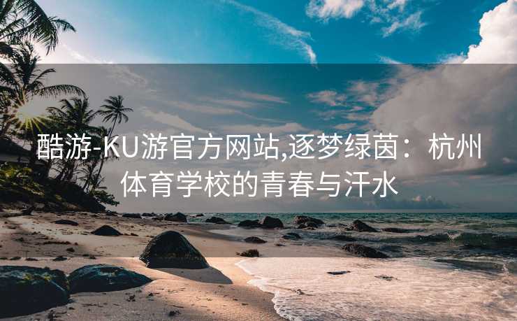 酷游-KU游官方网站,逐梦绿茵：杭州体育学校的青春与汗水