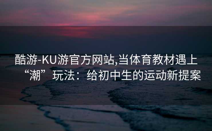 酷游-KU游官方网站,当体育教材遇上“潮”玩法：给初中生的运动新提案