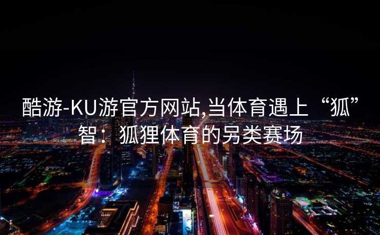 酷游-KU游官方网站,当体育遇上“狐”智：狐狸体育的另类赛场