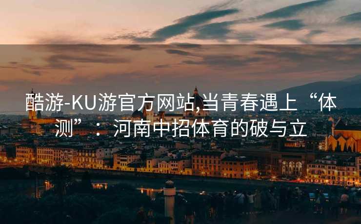 酷游-KU游官方网站,当青春遇上“体测”：河南中招体育的破与立