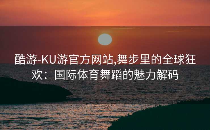 酷游-KU游官方网站,舞步里的全球狂欢：国际体育舞蹈的魅力解码