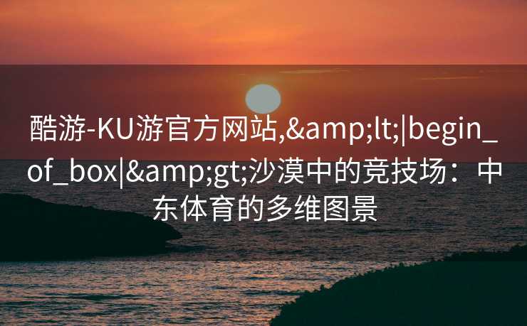 酷游-KU游官方网站,&lt;|begin_of_box|&gt;沙漠中的竞技场：中东体育的多维图景