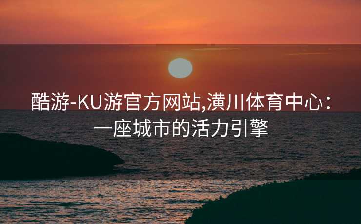 酷游-KU游官方网站,潢川体育中心：一座城市的活力引擎