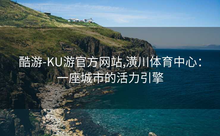 酷游-KU游官方网站,潢川体育中心：一座城市的活力引擎