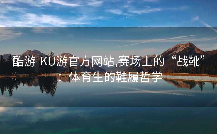 酷游-KU游官方网站,赛场上的“战靴”：体育生的鞋履哲学
