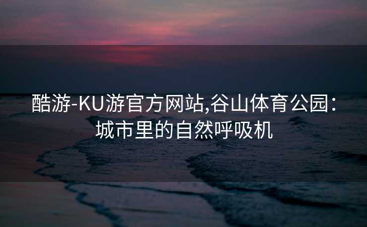 酷游-KU游官方网站,谷山体育公园：城市里的自然呼吸机