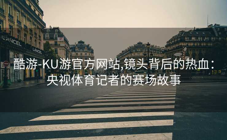 酷游-KU游官方网站,镜头背后的热血：央视体育记者的赛场故事