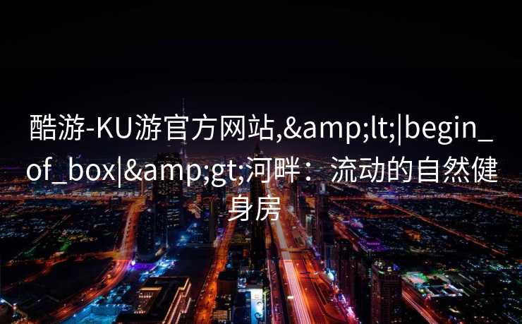 酷游-KU游官方网站,&lt;|begin_of_box|&gt;河畔：流动的自然健身房  