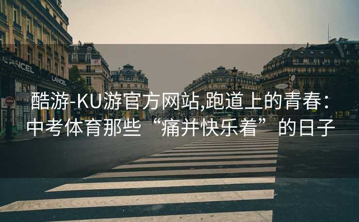 酷游-KU游官方网站,跑道上的青春：中考体育那些“痛并快乐着”的日子