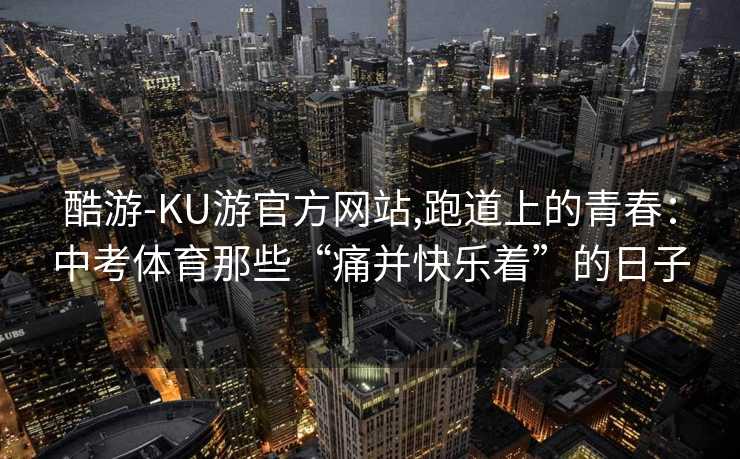 酷游-KU游官方网站,跑道上的青春：中考体育那些“痛并快乐着”的日子