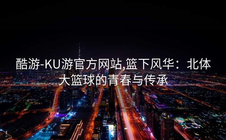 酷游-KU游官方网站,篮下风华：北体大篮球的青春与传承