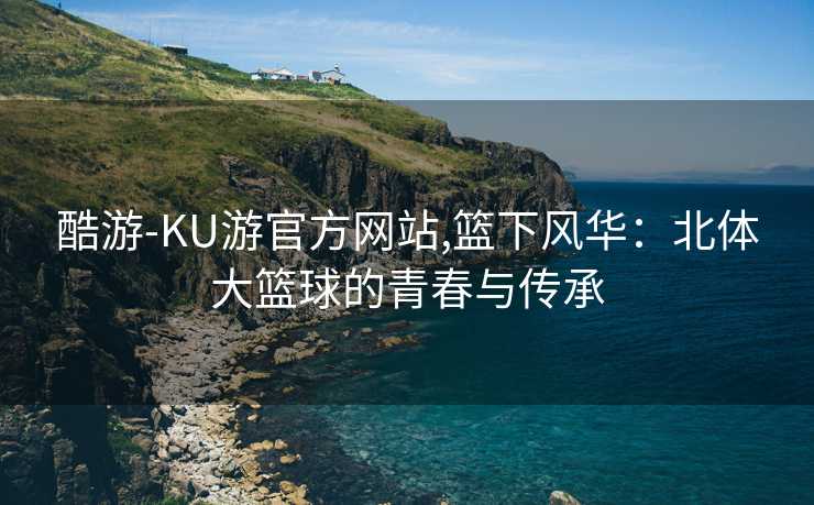 酷游-KU游官方网站,篮下风华：北体大篮球的青春与传承